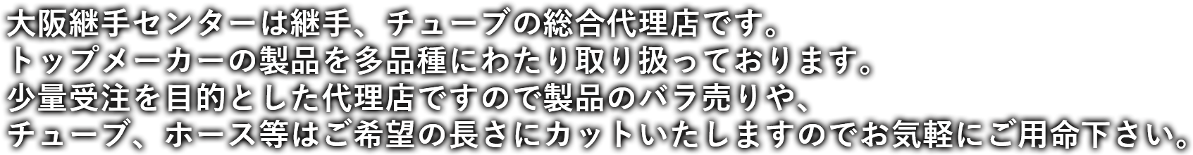 大阪継手センターは継手、チューブの総合代理店です。トップメーカーの製品を多品種にわたり取り扱っております。少量受注を目的とした代理店ですので製品のバラ売りや、チューブ、ホース等はご希望の長さにカットいたしますのでお気軽にご用命下さい。